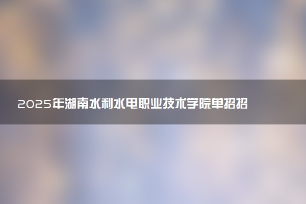 2025年湖南水利水电职业技术学院单招招生计划及专业