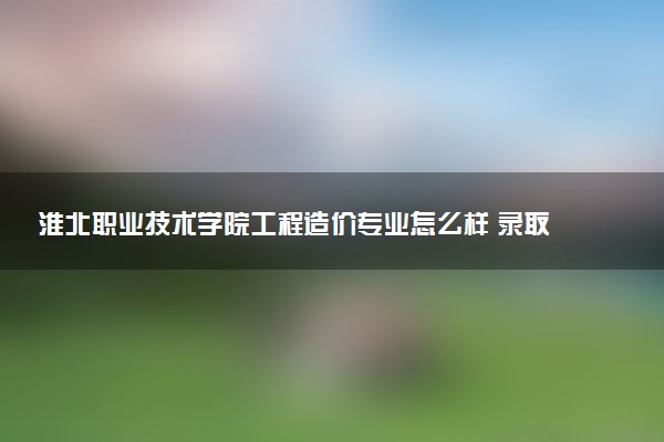 淮北职业技术学院工程造价专业怎么样 录取分数线多少