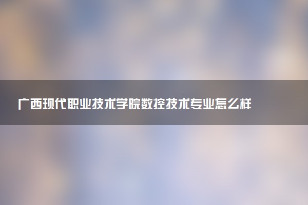 广西现代职业技术学院数控技术专业怎么样 录取分数线多少