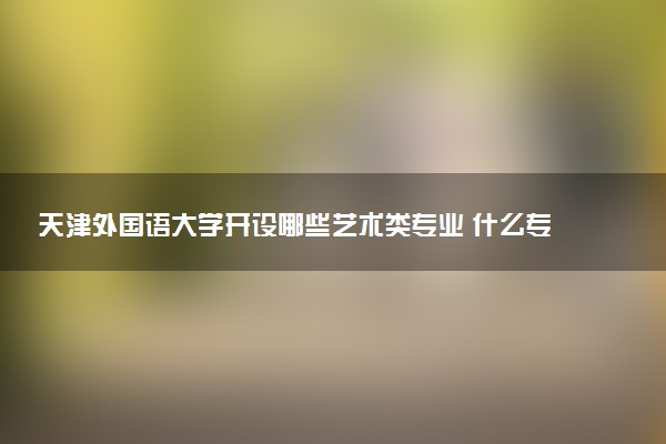 天津外国语大学开设哪些艺术类专业 什么专业前景好