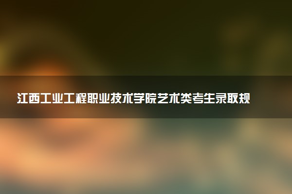 江西工业工程职业技术学院艺术类考生录取规则是怎样的 有哪些要求