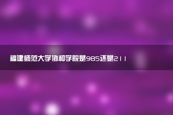 福建师范大学协和学院是985还是211 含金量怎么样