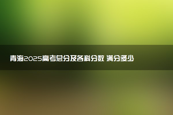 青海2025高考总分及各科分数 满分多少分