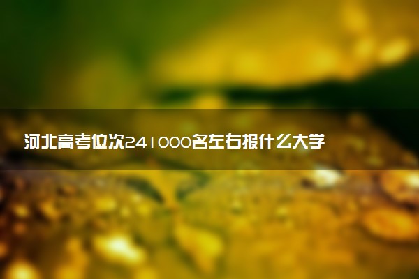 河北高考位次241000名左右报什么大学好（2025年参考）