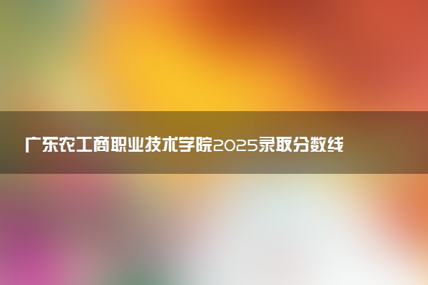 广东农工商职业技术学院2025录取分数线整理 最低多少分可以考上