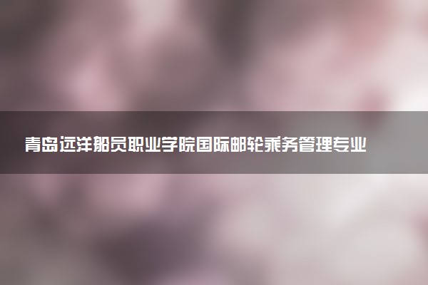 青岛远洋船员职业学院国际邮轮乘务管理专业怎么样 录取分数线多少