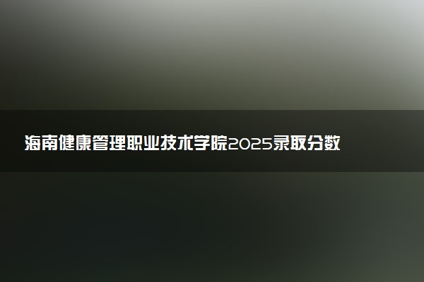 海南健康管理职业技术学院2025录取分数线整理 最低多少分可以考上