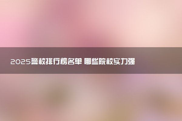 2025警校排行榜名单 哪些院校实力强