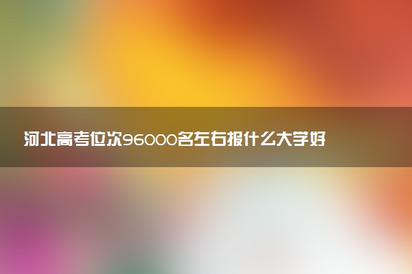 河北高考位次96000名左右报什么大学好（2025年参考）