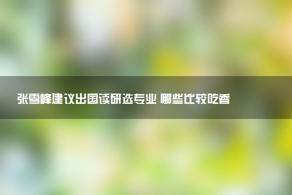 张雪峰建议出国读研选专业 哪些比较吃香