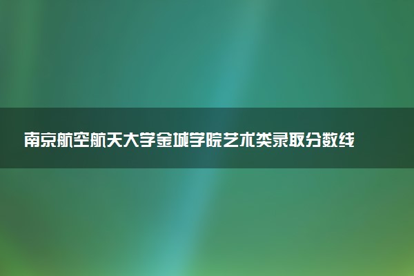 南京航空航天大学金城学院艺术类录取分数线是多少 各省分数整理