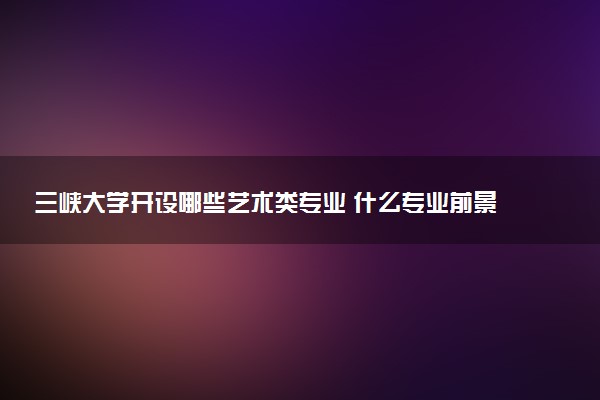 三峡大学开设哪些艺术类专业 什么专业前景好