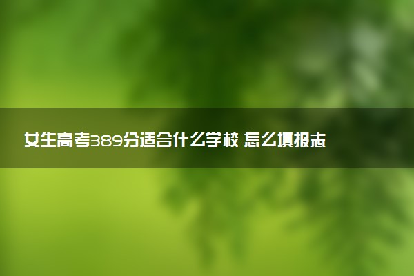 女生高考389分适合什么学校 怎么填报志愿