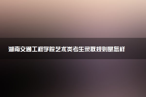 湖南交通工程学院艺术类考生录取规则是怎样的 有哪些要求