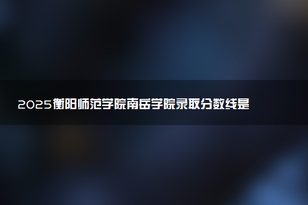 2025衡阳师范学院南岳学院录取分数线是多少 各省最低分数线汇总