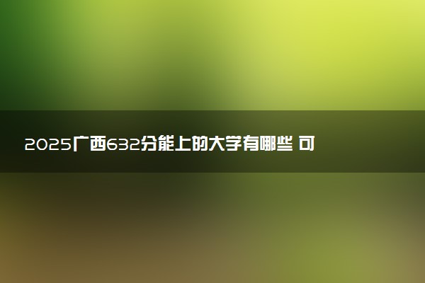 2025广西632分能上的大学有哪些 可以报考院校名单