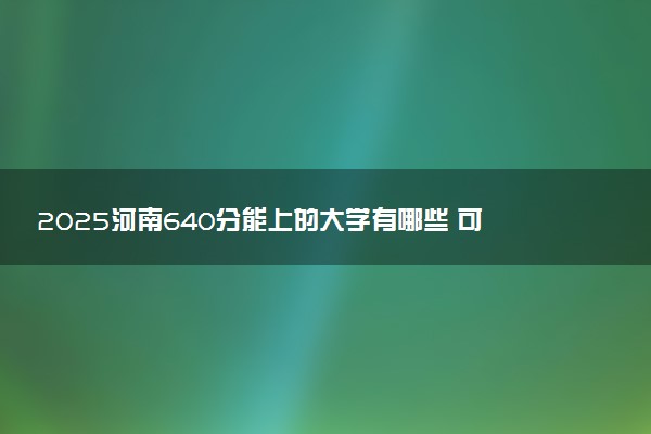 2025河南640分能上的大学有哪些 可以报考院校名单