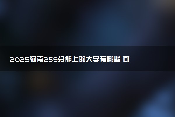 2025河南259分能上的大学有哪些 可以报考院校名单