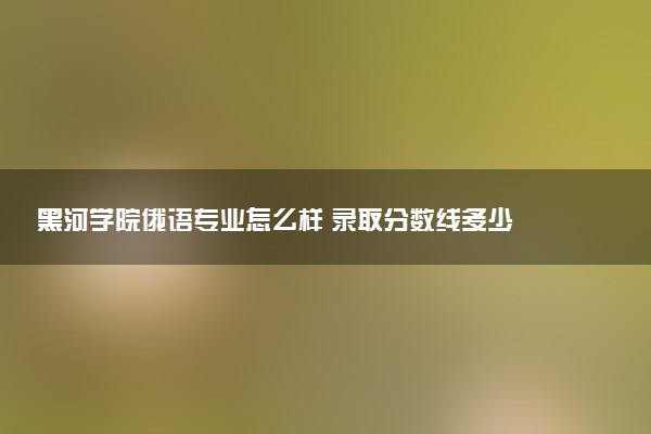 黑河学院俄语专业怎么样 录取分数线多少