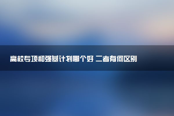 高校专项和强基计划哪个好 二者有何区别