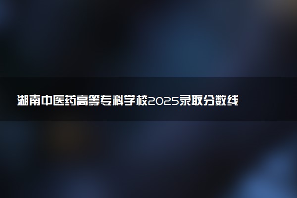 湖南中医药高等专科学校2025录取分数线整理 最低多少分可以考上