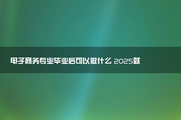 电子商务专业毕业后可以做什么 2025就业前景怎么样