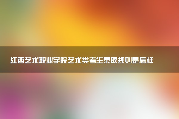 江西艺术职业学院艺术类考生录取规则是怎样的 有哪些要求