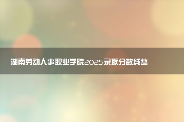 湖南劳动人事职业学院2025录取分数线整理 最低多少分可以考上