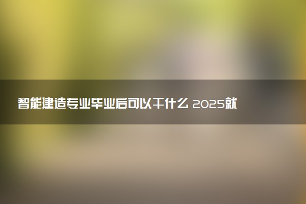 智能建造专业毕业后可以干什么 2025就业前景如何