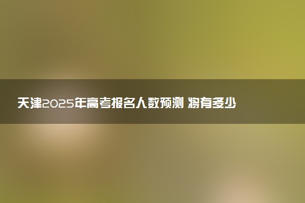 天津2025年高考报名人数预测 将有多少考生参加高考