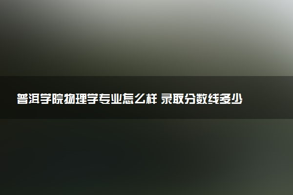 普洱学院物理学专业怎么样 录取分数线多少