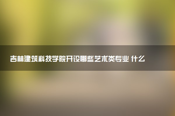 吉林建筑科技学院开设哪些艺术类专业 什么专业前景好