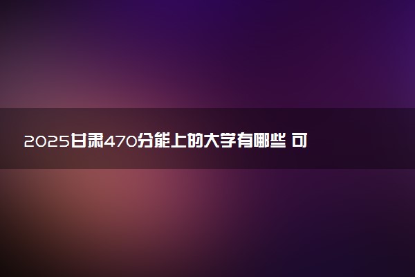 2025甘肃470分能上的大学有哪些 可以报考院校名单