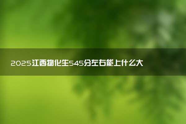 2025江西物化生545分左右能上什么大学 可以报考的院校名单