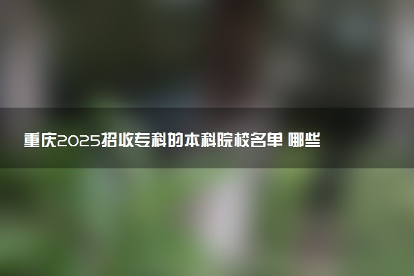 重庆2025招收专科的本科院校名单 哪些本科开设专科招生