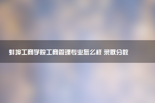 蚌埠工商学院工商管理专业怎么样 录取分数线多少