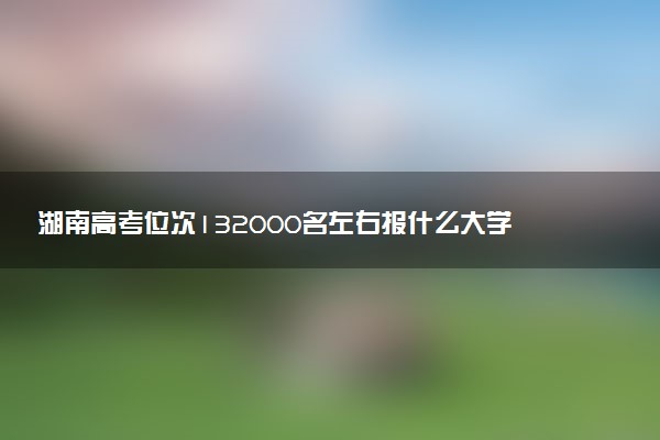 湖南高考位次132000名左右报什么大学好（2025年参考）