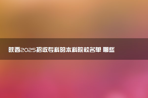 陕西2025招收专科的本科院校名单 哪些本科开设专科招生