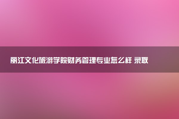 丽江文化旅游学院财务管理专业怎么样 录取分数线多少