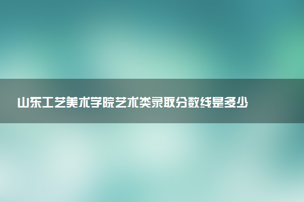 山东工艺美术学院艺术类录取分数线是多少 各省分数整理