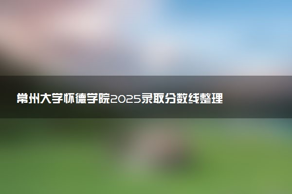 常州大学怀德学院2025录取分数线整理 最低多少分可以考上