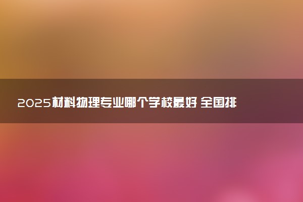 2025材料物理专业哪个学校最好 全国排名前10强