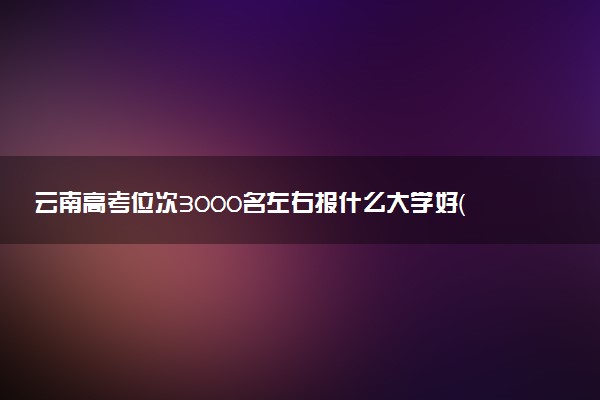 云南高考位次3000名左右报什么大学好（2025年参考）