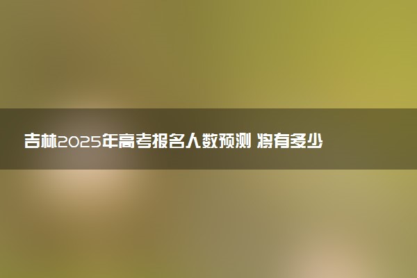 吉林2025年高考报名人数预测 将有多少考生参加高考