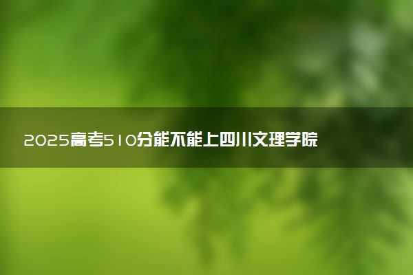 2025高考510分能不能上四川文理学院 怎么报志愿