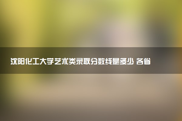 沈阳化工大学艺术类录取分数线是多少 各省分数整理