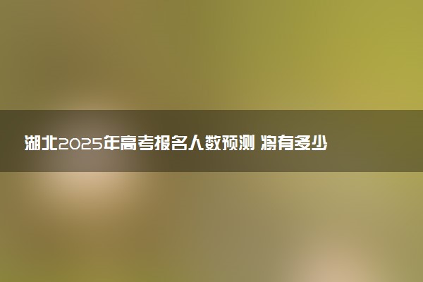 湖北2025年高考报名人数预测 将有多少考生参加高考