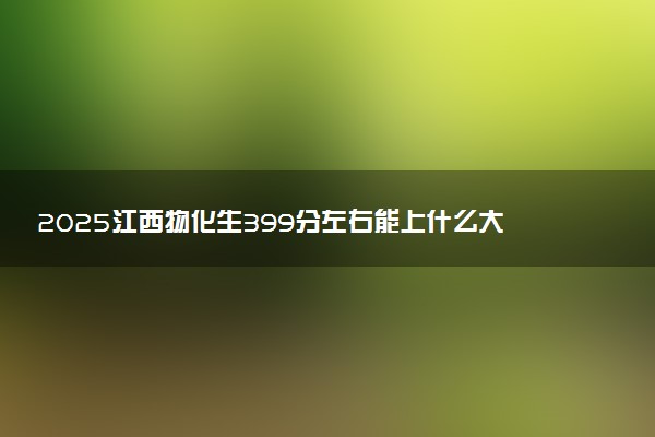 2025江西物化生399分左右能上什么大学 可以报考的院校名单