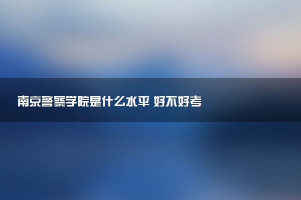 南京警察学院是什么水平 好不好考