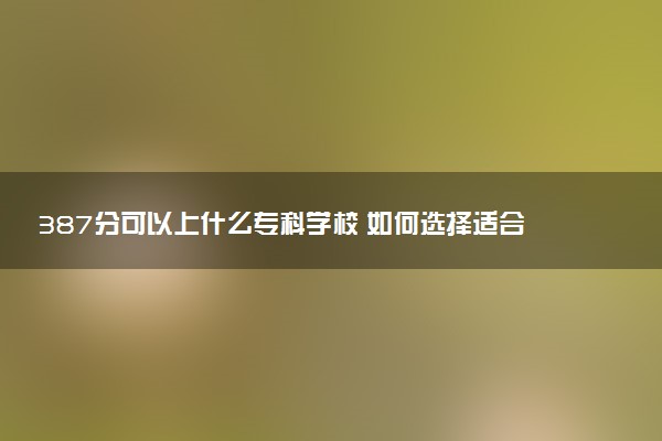 387分可以上什么专科学校 如何选择适合自己的院校